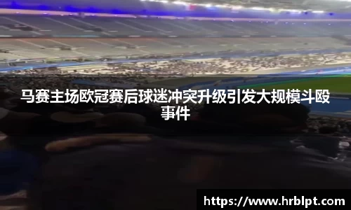 马赛主场欧冠赛后球迷冲突升级引发大规模斗殴事件